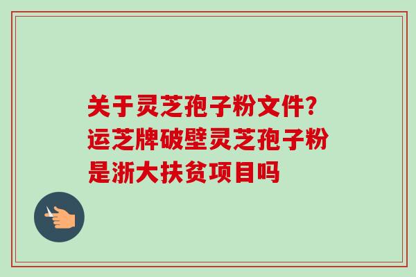 关于灵芝孢子粉文件？运芝牌破壁灵芝孢子粉是浙大扶贫项目吗