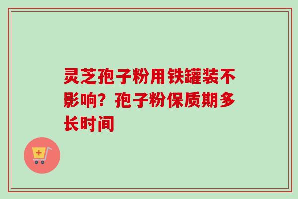 灵芝孢子粉用铁罐装不影响？孢子粉保质期多长时间