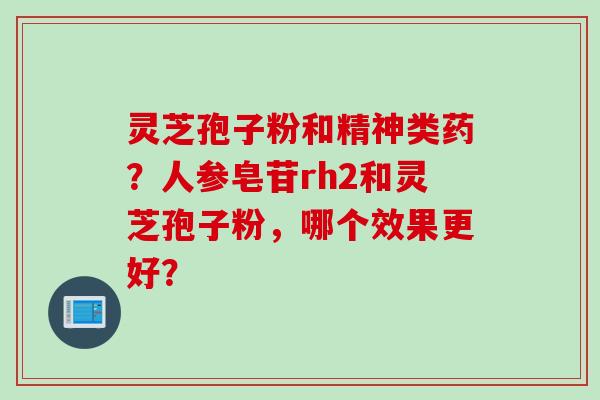 灵芝孢子粉和精神类药?人参皂苷rh2和灵芝孢子粉,哪个效果更好? 灵芝孢子粉和精神类药?人参皂苷rh2和灵芝孢子粉,哪个效果更好?