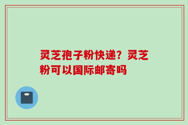 灵芝孢子粉快递？灵芝粉可以国际邮寄吗