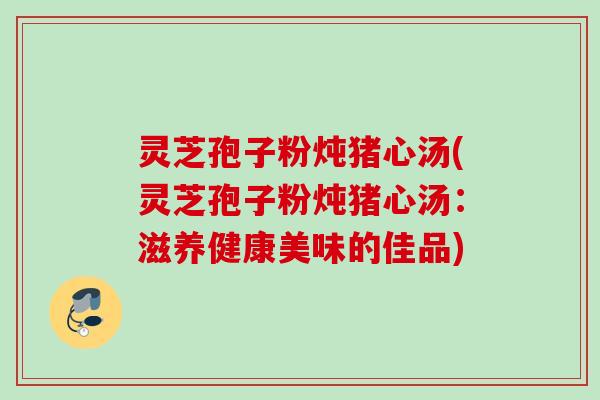 灵芝孢子粉炖猪心汤(灵芝孢子粉炖猪心汤：滋养健康美味的佳品)