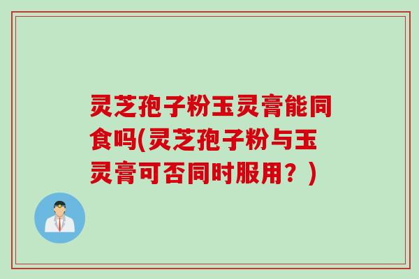 灵芝孢子粉玉灵膏能同食吗(灵芝孢子粉与玉灵膏可否同时服用？)