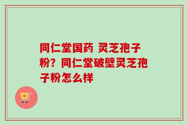 同仁堂国药 灵芝孢子粉？同仁堂破壁灵芝孢子粉怎么样