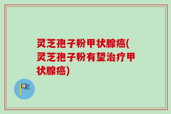 灵芝孢子粉甲状腺癌(灵芝孢子粉有望治疗甲状腺癌)