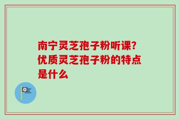 南宁灵芝孢子粉听课？优质灵芝孢子粉的特点是什么