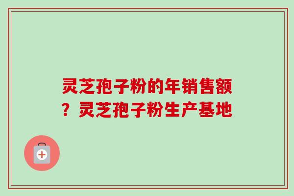 灵芝孢子粉的年销售额？灵芝孢子粉生产基地