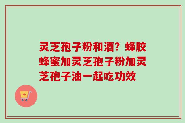 灵芝孢子粉和酒？蜂胶蜂蜜加灵芝孢子粉加灵芝孢子油一起吃功效