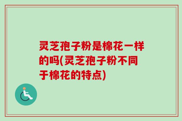 灵芝孢子粉是棉花一样的吗(灵芝孢子粉不同于棉花的特点)