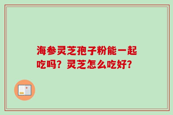 海参灵芝孢子粉能一起吃吗?灵芝怎么吃好? 海参灵芝孢子粉能一起吃吗?灵芝怎么吃好?