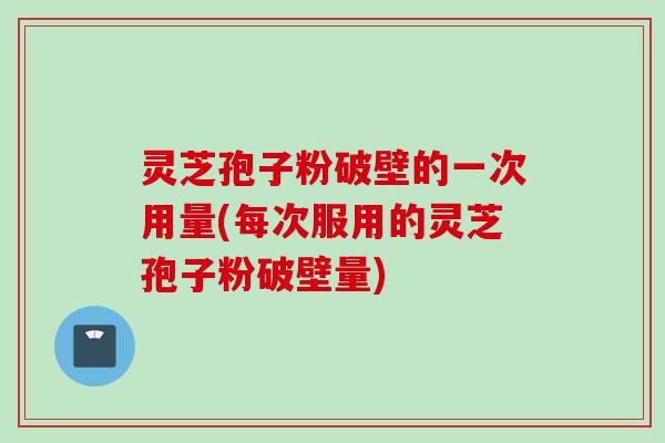 灵芝孢子粉破壁的一次用量(每次服用的灵芝孢子粉破壁量)