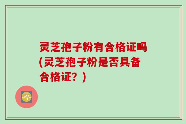 灵芝孢子粉有合格证吗(灵芝孢子粉是否具备合格证？)