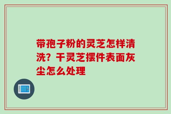 带孢子粉的灵芝怎样清洗?干灵芝摆件表面灰尘怎么处理 带孢子粉的灵芝怎样清洗?干灵芝摆件表面灰尘怎么处理