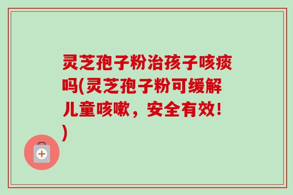灵芝孢子粉治孩子咳痰吗(灵芝孢子粉可缓解儿童咳嗽，安全有效！)