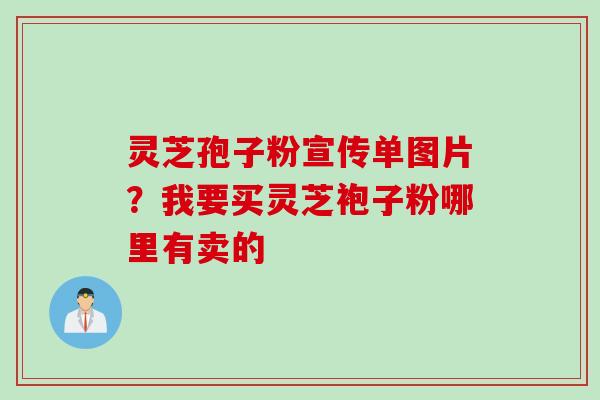 灵芝孢子粉宣传单图片？我要买灵芝袍子粉哪里有卖的