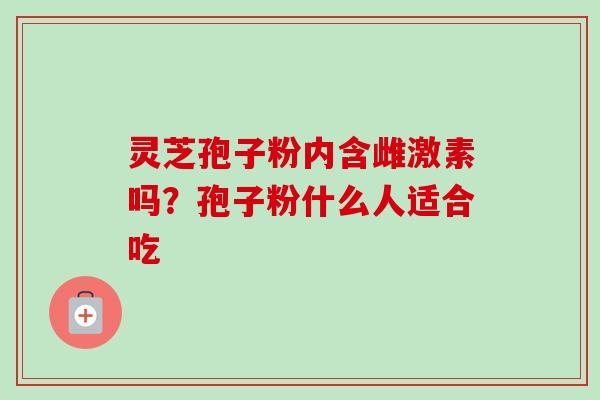 灵芝孢子粉内含雌激素吗?孢子粉什么人适合吃 灵芝孢子粉内含雌激素吗?孢子粉什么人适合吃