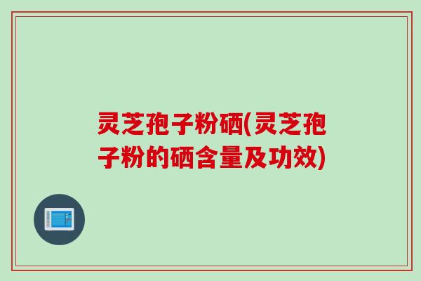 灵芝孢子粉硒(灵芝孢子粉的硒含量及功效)