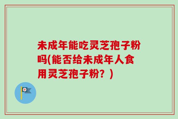 未成年能吃灵芝孢子粉吗(能否给未成年人食用灵芝孢子粉？)