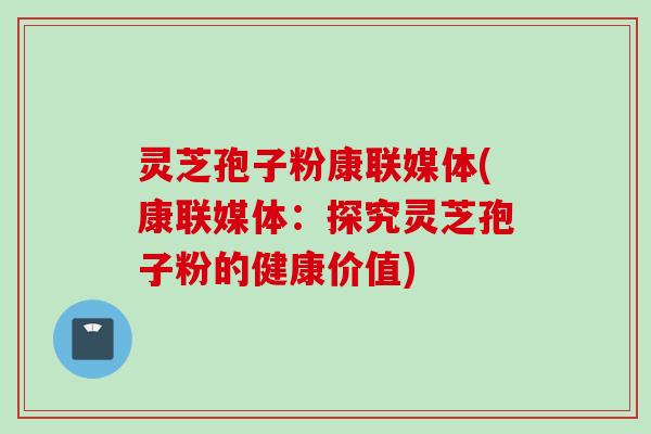 灵芝孢子粉康联媒体(康联媒体：探究灵芝孢子粉的健康价值)