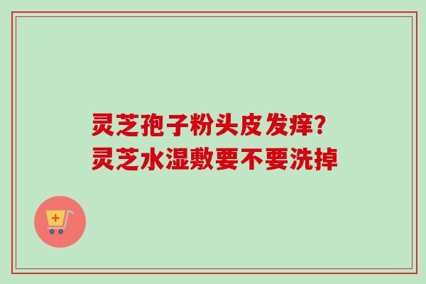 灵芝孢子粉头皮发痒？灵芝水湿敷要不要洗掉