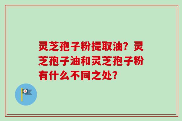 灵芝孢子粉提取油？灵芝孢子油和灵芝孢子粉有什么不同之处？