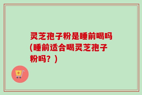 灵芝孢子粉是睡前喝吗(睡前适合喝灵芝孢子粉吗？)