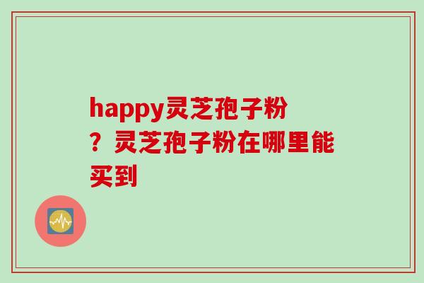 happy灵芝孢子粉？灵芝孢子粉在哪里能买到