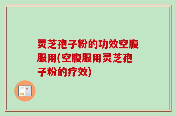 灵芝孢子粉的功效空腹服用(空腹服用灵芝孢子粉的疗效)