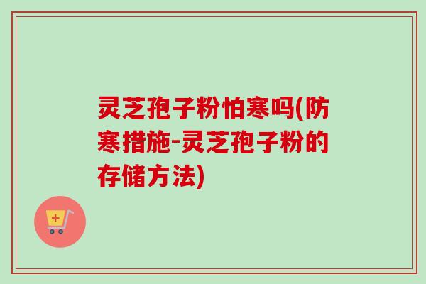 灵芝孢子粉怕寒吗(防寒措施-灵芝孢子粉的存储方法)