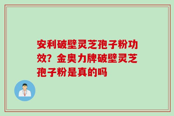 安利破壁灵芝孢子粉功效？金奥力牌破壁灵芝孢子粉是真的吗