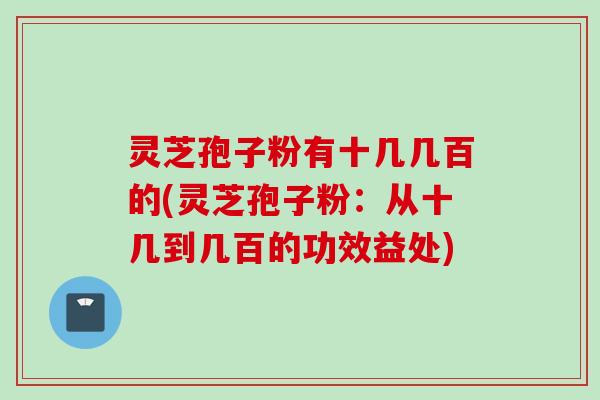 灵芝孢子粉有十几几百的(灵芝孢子粉：从十几到几百的功效益处)