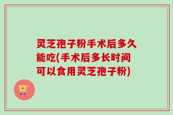 灵芝孢子粉手术后多久能吃(手术后多长时间可以食用灵芝孢子粉)