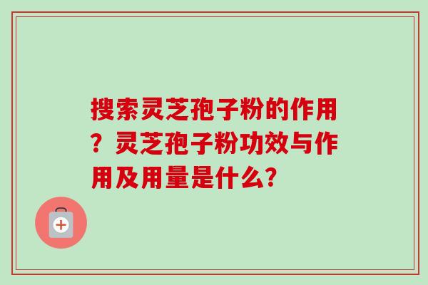 搜索灵芝孢子粉的作用？灵芝孢子粉功效与作用及用量是什么？