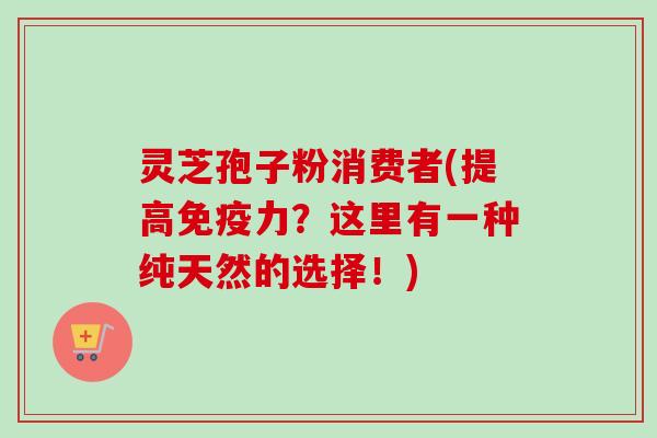 灵芝孢子粉消费者(提高免疫力？这里有一种纯天然的选择！)