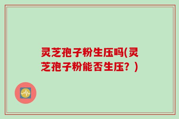 灵芝孢子粉生压吗(灵芝孢子粉能否生压？)