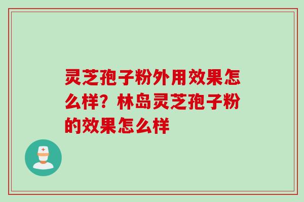 灵芝孢子粉外用效果怎么样？林岛灵芝孢子粉的效果怎么样