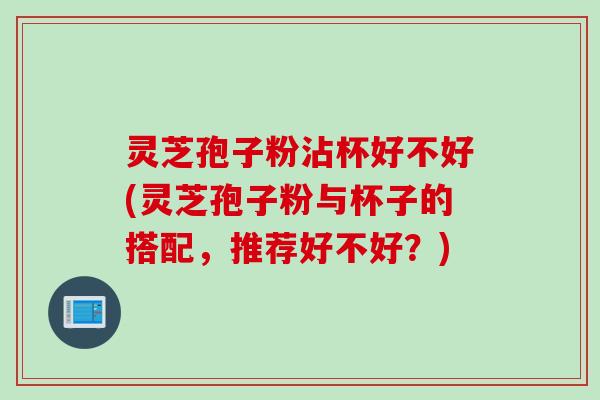 灵芝孢子粉沾杯好不好(灵芝孢子粉与杯子的搭配,推荐好不好?) 灵芝孢子粉沾杯好不好(灵芝孢子粉与杯子的搭配,推荐好不好?)