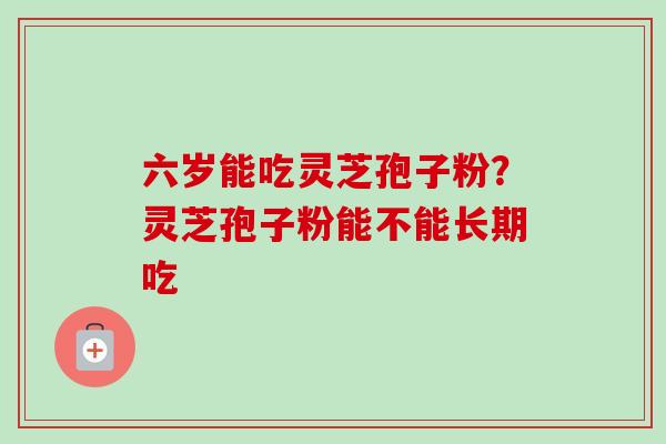 六岁能吃灵芝孢子粉？灵芝孢子粉能不能长期吃