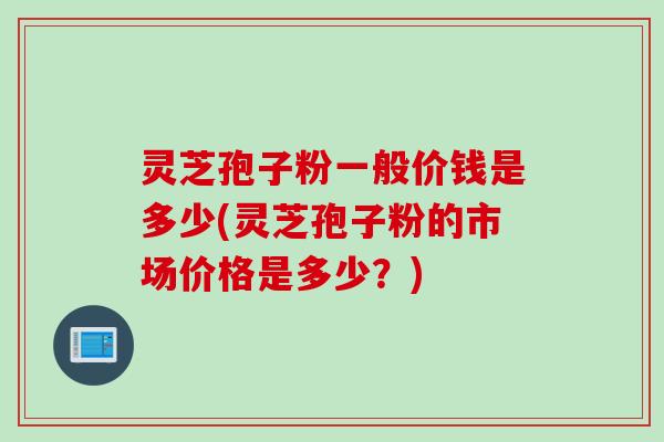 灵芝孢子粉一般价钱是多少(灵芝孢子粉的市场价格是多少？)