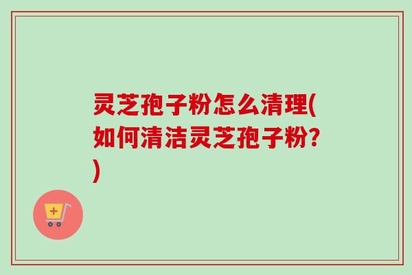 灵芝孢子粉怎么清理(如何清洁灵芝孢子粉？)