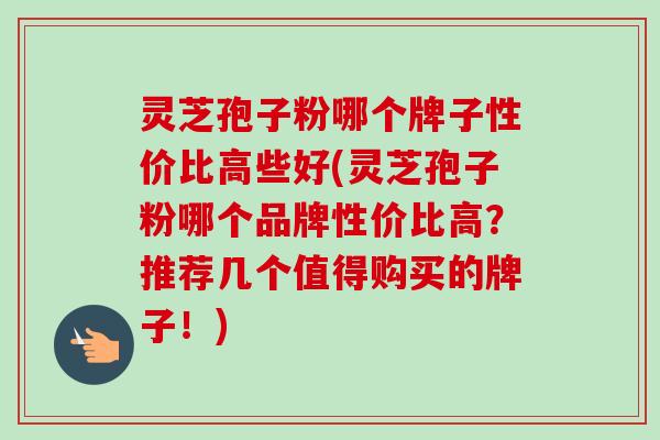 灵芝孢子粉哪个牌子性价比高些好(灵芝孢子粉哪个品牌性价比高?推荐几个值得购买的牌子!) 灵芝孢子粉哪个牌子性价比高些好(灵芝孢子粉哪个品牌性价比高?推荐几个值得购买的牌子!)