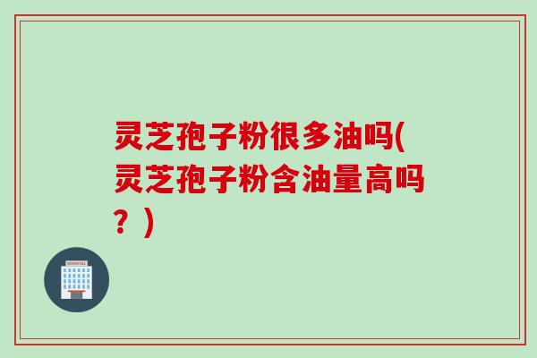 灵芝孢子粉很多油吗(灵芝孢子粉含油量高吗？)