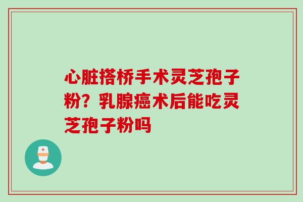 心脏搭桥手术灵芝孢子粉？乳腺癌术后能吃灵芝孢子粉吗