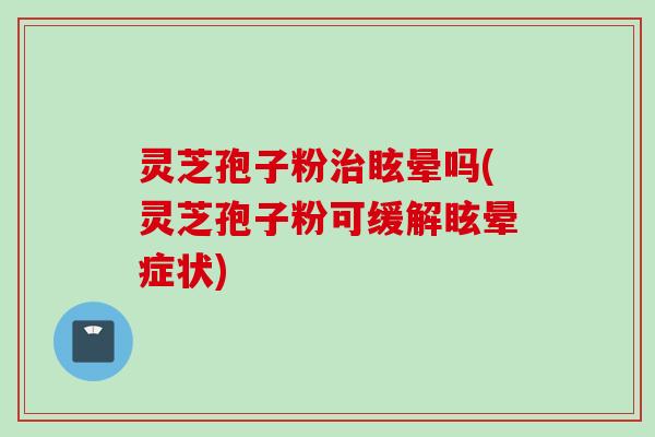 灵芝孢子粉治眩晕吗(灵芝孢子粉可缓解眩晕症状)