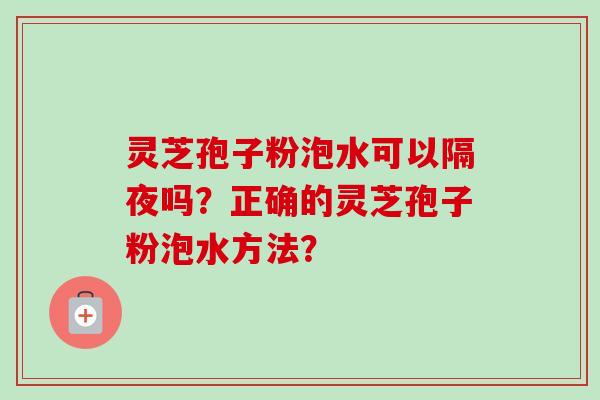 灵芝孢子粉泡水可以隔夜吗？正确的灵芝孢子粉泡水方法？