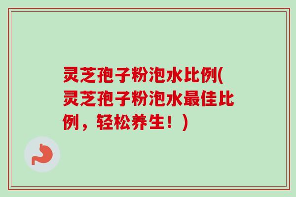 灵芝孢子粉泡水比例(灵芝孢子粉泡水最佳比例，轻松养生！)
