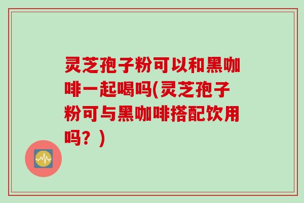 灵芝孢子粉可以和黑咖啡一起喝吗(灵芝孢子粉可与黑咖啡搭配饮用吗？)
