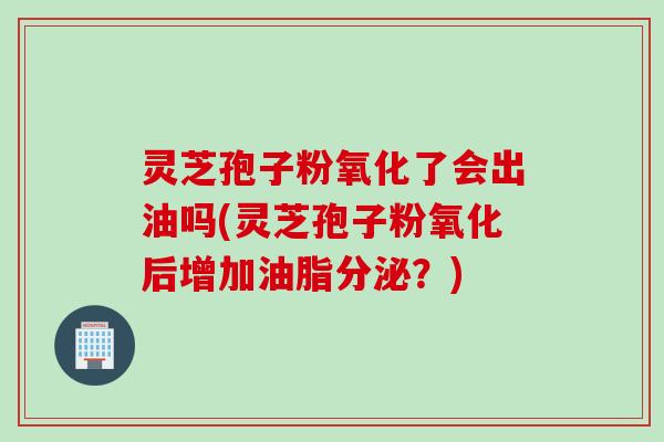 灵芝孢子粉氧化了会出油吗(灵芝孢子粉氧化后增加油脂分泌？)