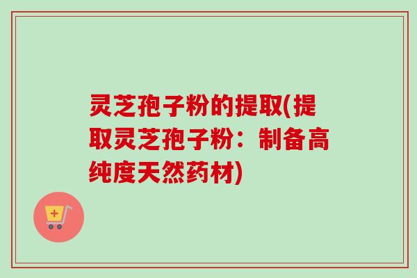 灵芝孢子粉的提取(提取灵芝孢子粉：制备高纯度天然药材)