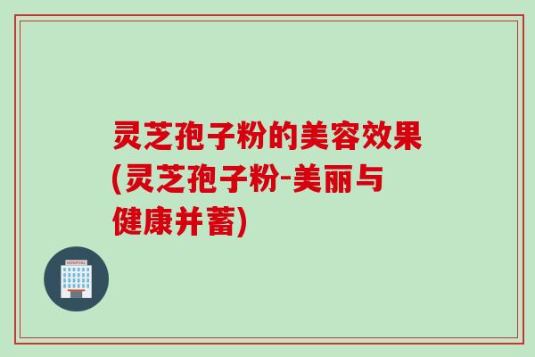 灵芝孢子粉的美容效果(灵芝孢子粉-美丽与健康并蓄)