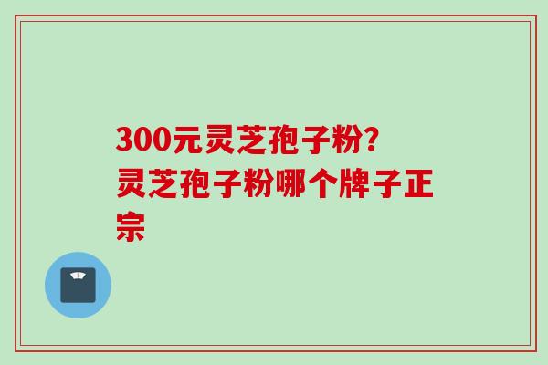 300元灵芝孢子粉？灵芝孢子粉哪个牌子正宗